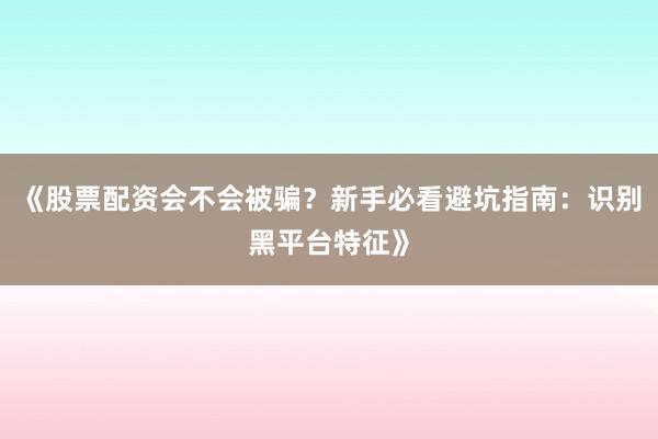 《股票配资会不会被骗？新手必看避坑指南：识别黑平台特征》