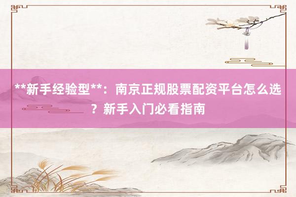 **新手经验型**：南京正规股票配资平台怎么选？新手入门必看指南