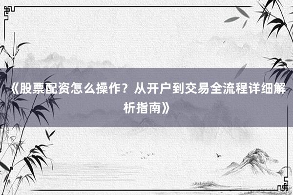 《股票配资怎么操作？从开户到交易全流程详细解析指南》