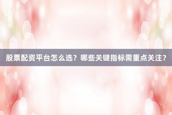 股票配资平台怎么选？哪些关键指标需重点关注？