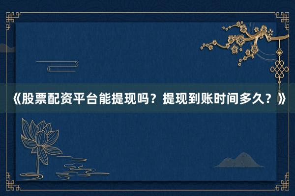 《股票配资平台能提现吗？提现到账时间多久？》