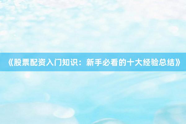 《股票配资入门知识：新手必看的十大经验总结》