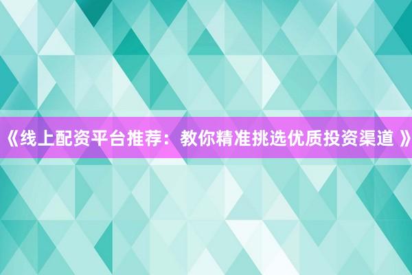 《线上配资平台推荐：教你精准挑选优质投资渠道 》
