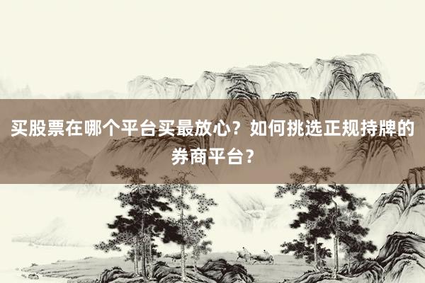买股票在哪个平台买最放心？如何挑选正规持牌的券商平台？