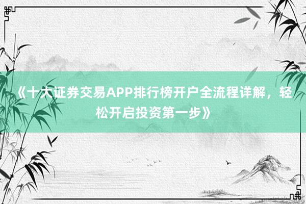 《十大证券交易APP排行榜开户全流程详解，轻松开启投资第一步》