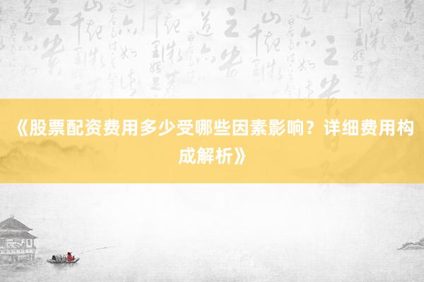 《股票配资费用多少受哪些因素影响？详细费用构成解析》