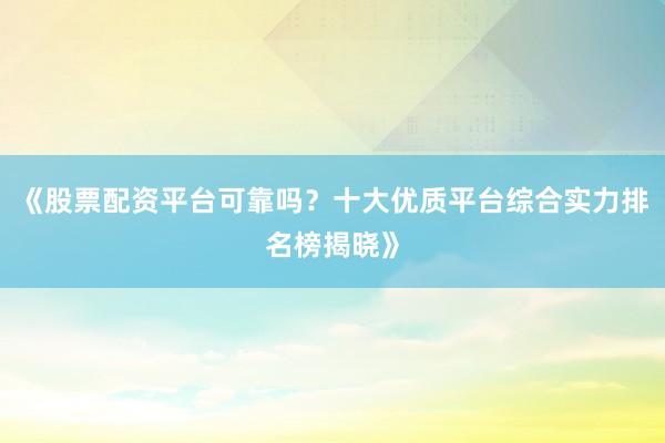 《股票配资平台可靠吗？十大优质平台综合实力排名榜揭晓》