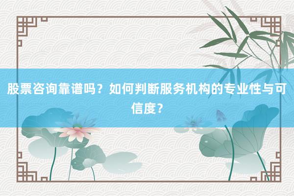股票咨询靠谱吗？如何判断服务机构的专业性与可信度？