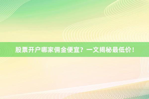 股票开户哪家佣金便宜？一文揭秘最低价！