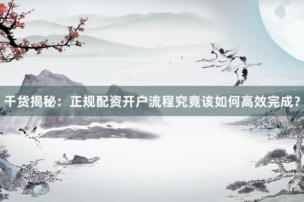 干货揭秘：正规配资开户流程究竟该如何高效完成？