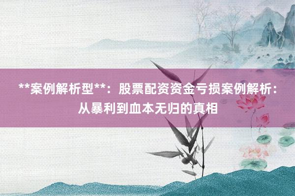 **案例解析型**：股票配资资金亏损案例解析：从暴利到血本无归的真相