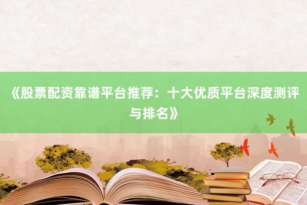 《股票配资靠谱平台推荐：十大优质平台深度测评与排名》