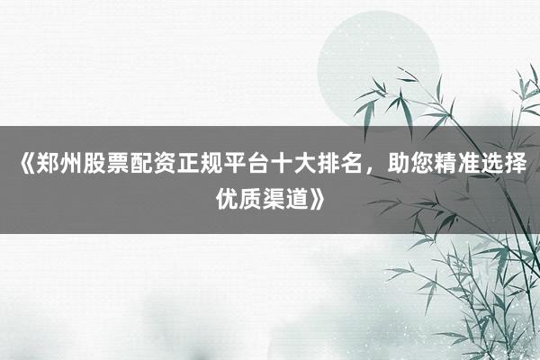 《郑州股票配资正规平台十大排名，助您精准选择优质渠道》
