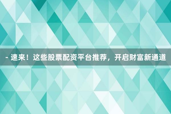 - 速来！这些股票配资平台推荐，开启财富新通道