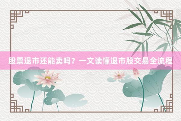 股票退市还能卖吗？一文读懂退市股交易全流程
