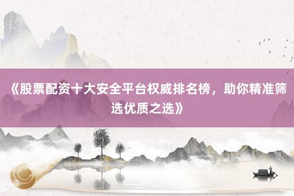 《股票配资十大安全平台权威排名榜，助你精准筛选优质之选》