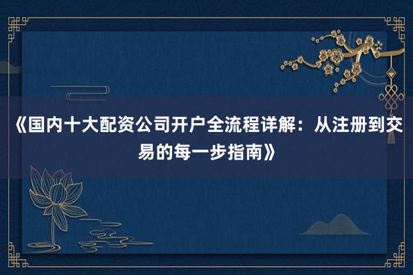 《国内十大配资公司开户全流程详解：从注册到交易的每一步指南》
