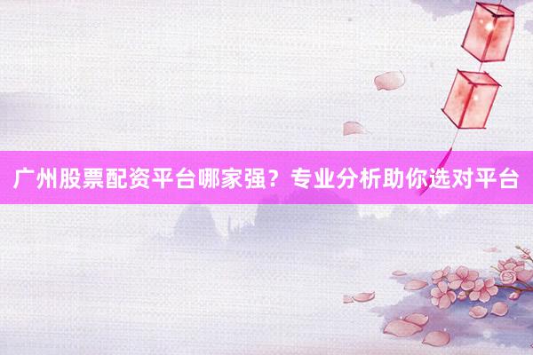 广州股票配资平台哪家强？专业分析助你选对平台