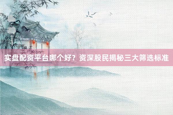 实盘配资平台哪个好？资深股民揭秘三大筛选标准