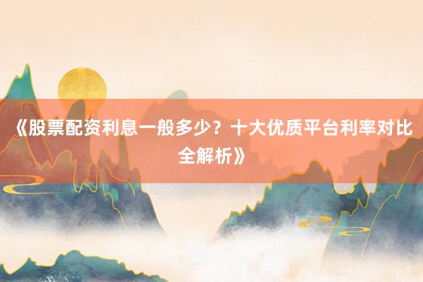 《股票配资利息一般多少？十大优质平台利率对比全解析》