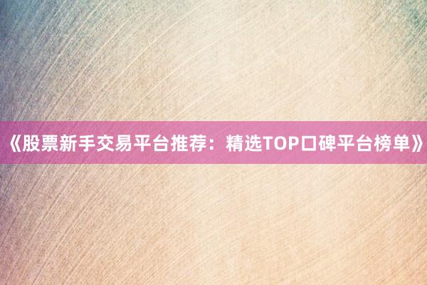 《股票新手交易平台推荐：精选TOP口碑平台榜单》
