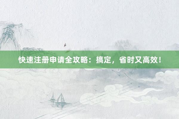 快速注册申请全攻略：搞定，省时又高效！