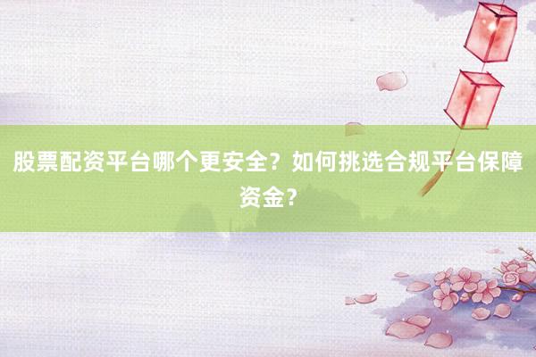 股票配资平台哪个更安全？如何挑选合规平台保障资金？