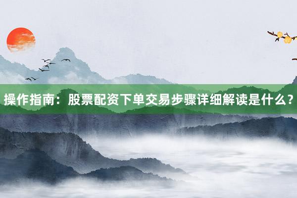 操作指南：股票配资下单交易步骤详细解读是什么？