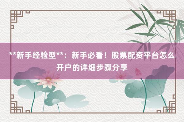 **新手经验型**：新手必看！股票配资平台怎么开户的详细步骤分享