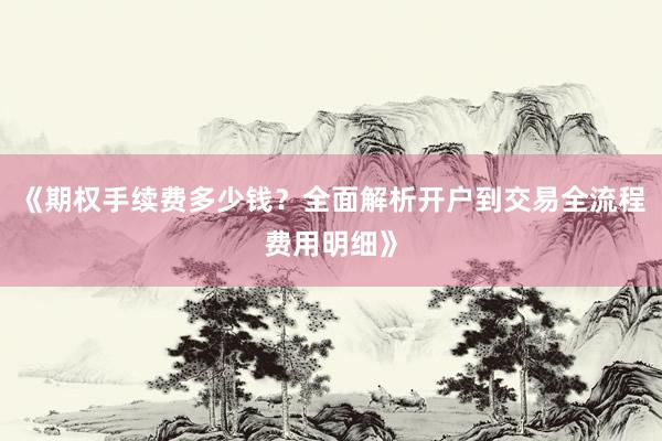 《期权手续费多少钱？全面解析开户到交易全流程费用明细》