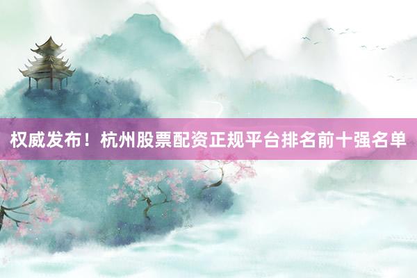 权威发布！杭州股票配资正规平台排名前十强名单