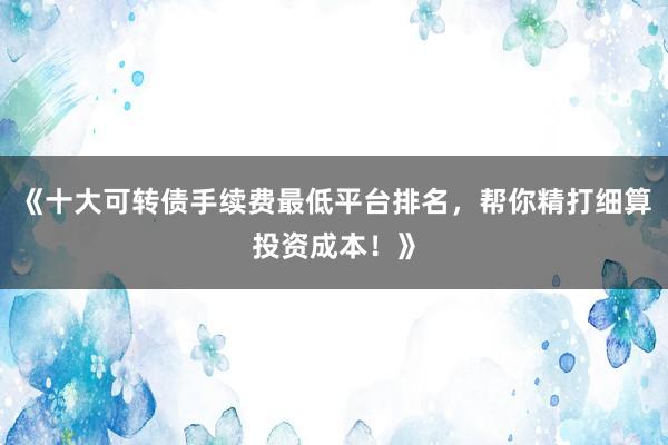 《十大可转债手续费最低平台排名，帮你精打细算投资成本！》