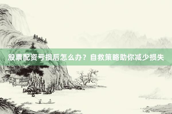 股票配资亏损后怎么办？自救策略助你减少损失