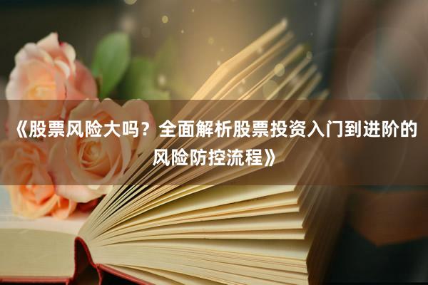 《股票风险大吗？全面解析股票投资入门到进阶的风险防控流程》