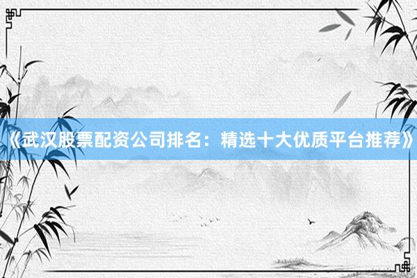 《武汉股票配资公司排名：精选十大优质平台推荐》