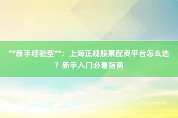 **新手经验型**：上海正规股票配资平台怎么选？新手入门必看指南