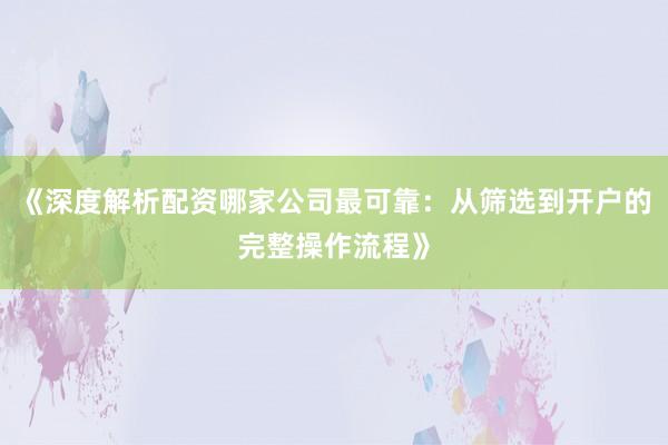 《深度解析配资哪家公司最可靠：从筛选到开户的完整操作流程》