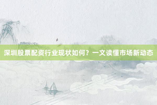 深圳股票配资行业现状如何？一文读懂市场新动态