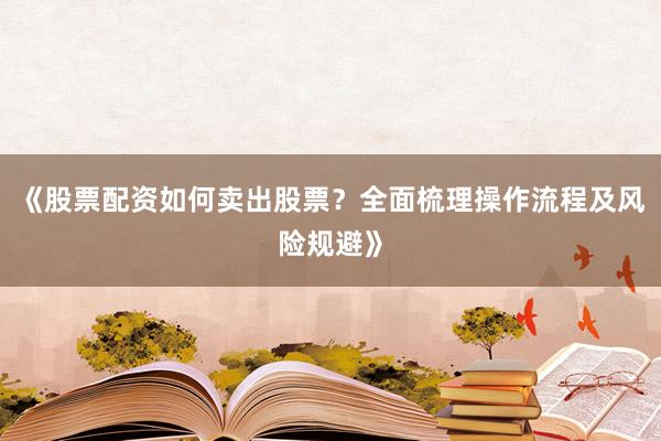 《股票配资如何卖出股票？全面梳理操作流程及风险规避》