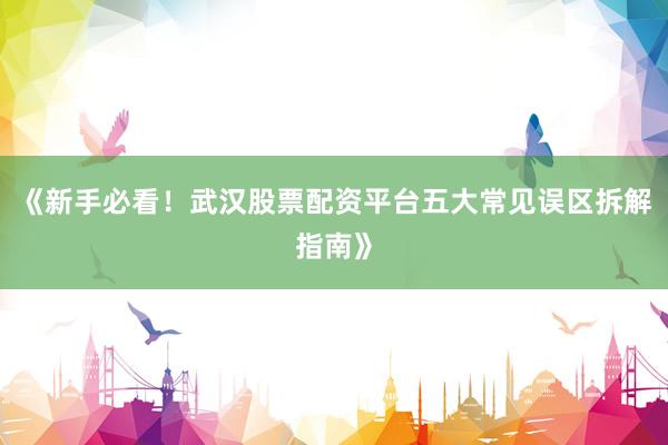 《新手必看！武汉股票配资平台五大常见误区拆解指南》
