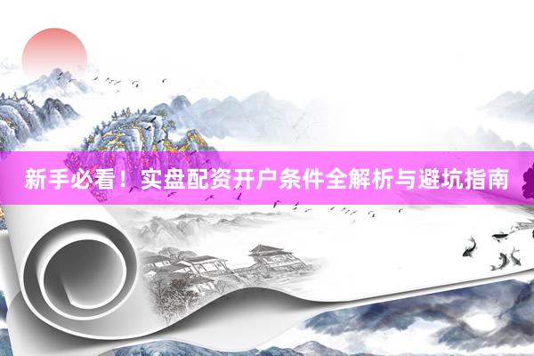 新手必看！实盘配资开户条件全解析与避坑指南