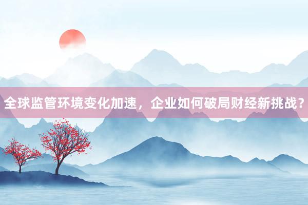 全球监管环境变化加速，企业如何破局财经新挑战？