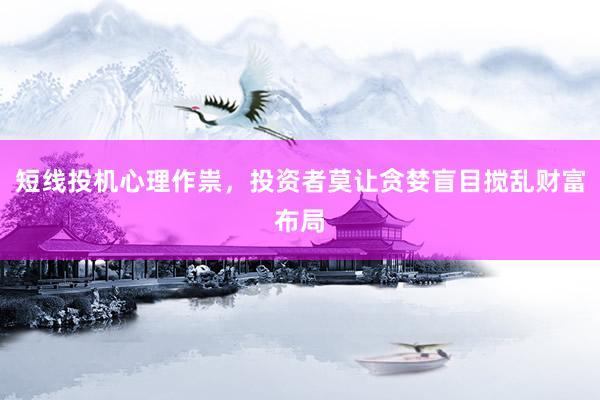 短线投机心理作祟，投资者莫让贪婪盲目搅乱财富布局