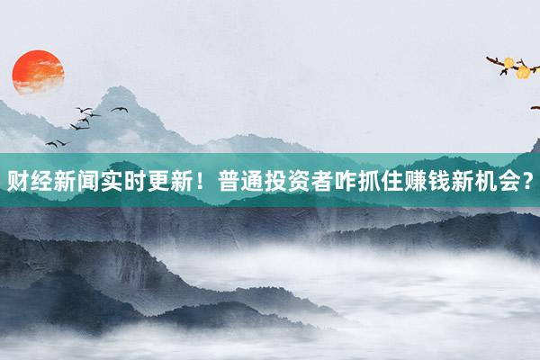 财经新闻实时更新！普通投资者咋抓住赚钱新机会？