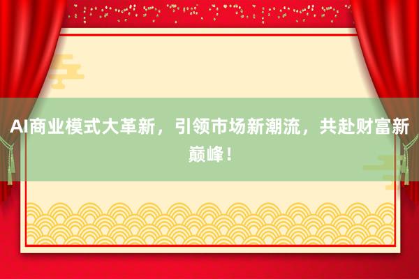 AI商业模式大革新，引领市场新潮流，共赴财富新巅峰！