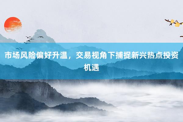 市场风险偏好升温，交易视角下捕捉新兴热点投资机遇