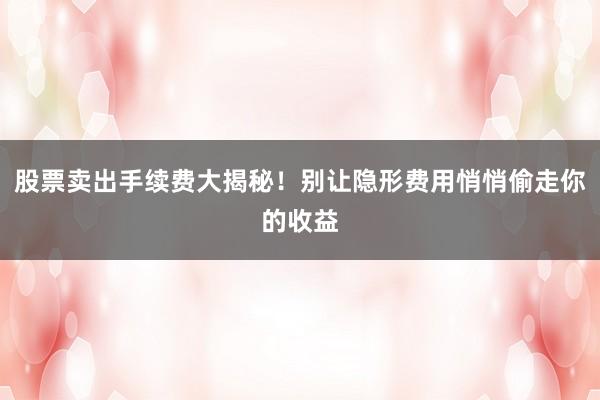 股票卖出手续费大揭秘！别让隐形费用悄悄偷走你的收益