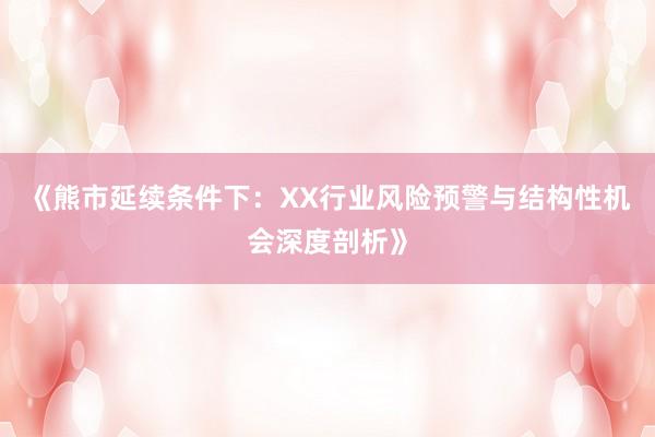 《熊市延续条件下：XX行业风险预警与结构性机会深度剖析》
