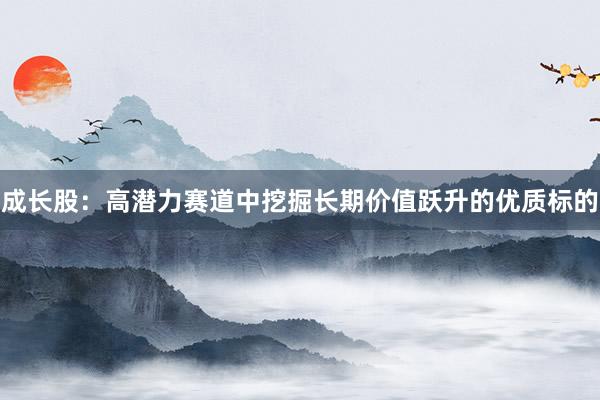 成长股：高潜力赛道中挖掘长期价值跃升的优质标的