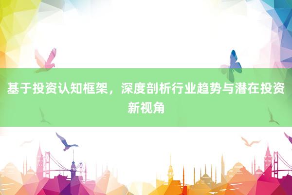 基于投资认知框架，深度剖析行业趋势与潜在投资新视角